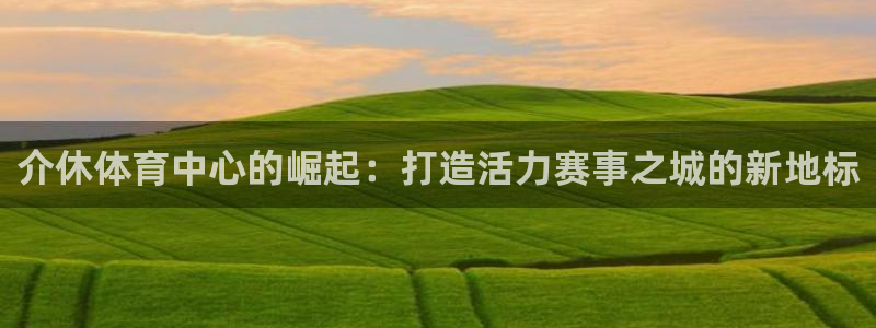 xc体育app官方网站：介休体育中心的崛起：打造活力赛事之城的新地标